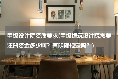 甲级设计院资质要求(甲级建筑设计院需要注册资金多少啊？有明确规定吗？)