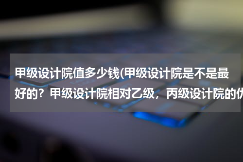甲级设计院值多少钱(甲级设计院是不是最好的？甲级设计院相对乙级，丙级设计院的优势在哪？)