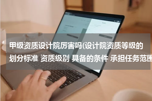 甲级资质设计院厉害吗(设计院资质等级的划分标准 资质级别 具备的条件 承担任务范围是什么？紧急)