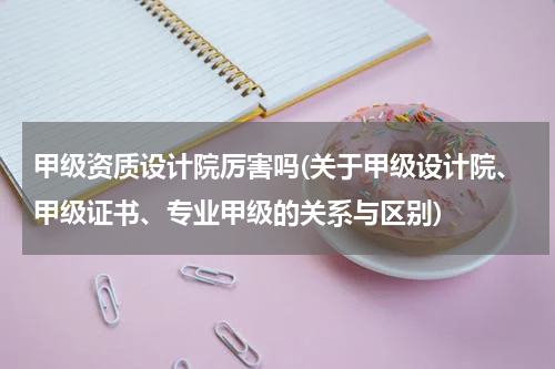 甲级资质设计院厉害吗(关于甲级设计院、甲级证书、专业甲级的关系与区别)