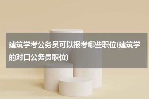 建筑学考公务员可以报考哪些职位(建筑学的对口公务员职位)