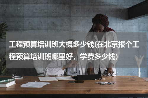 工程预算培训班大概多少钱(在北京报个工程预算培训班哪里好，学费多少钱)