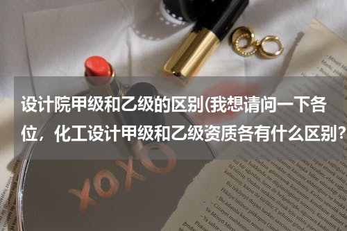 设计院甲级和乙级的区别(我想请问一下各位，化工设计甲级和乙级资质各有什么区别？各自的设计范围是什么？)