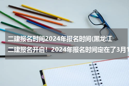 二建报名时间2024年报名时间(黑龙江二建报名开启！2024年报名时间定在了3月18-27，抓紧报名)