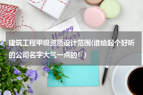 建筑工程甲级资质设计范围(谁给起个好听的公司名字大气一点的！)