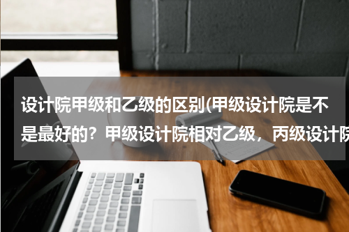 设计院甲级和乙级的区别(甲级设计院是不是最好的？甲级设计院相对乙级，丙级设计院的优势在哪？)