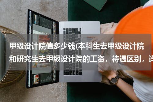 甲级设计院值多少钱(本科生去甲级设计院和研究生去甲级设计院的工资，待遇区别，详细点，求高手解答，谢谢)