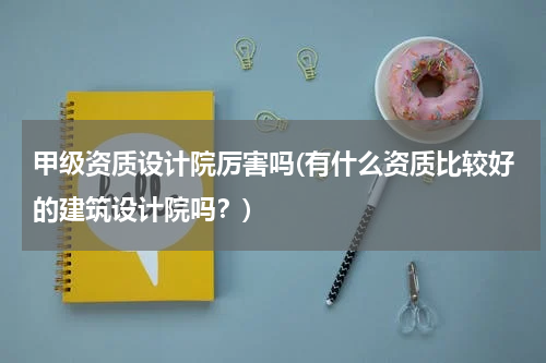 甲级资质设计院厉害吗(有什么资质比较好的建筑设计院吗？)