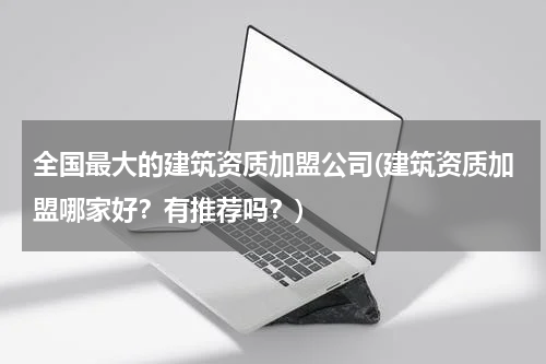 全国最大的建筑资质加盟公司(建筑资质加盟哪家好？有推荐吗？)