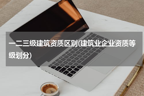 一二三级建筑资质区别(建筑业企业资质等级划分)