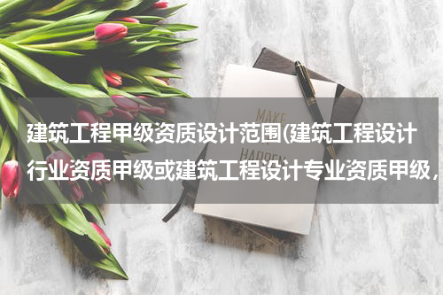 建筑工程甲级资质设计范围(建筑工程设计行业资质甲级或建筑工程设计专业资质甲级，承揽范围区别)