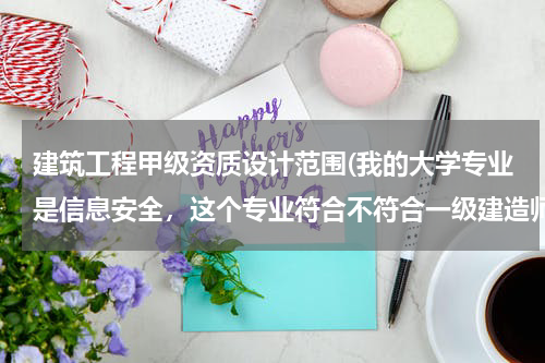 建筑工程甲级资质设计范围(我的大学专业是信息安全，这个专业符合不符合一级建造师报名条件中“工程类和工程经济类”的报名条件？)