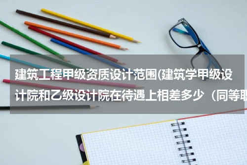 建筑工程甲级资质设计范围(建筑学甲级设计院和乙级设计院在待遇上相差多少（同等职位）)