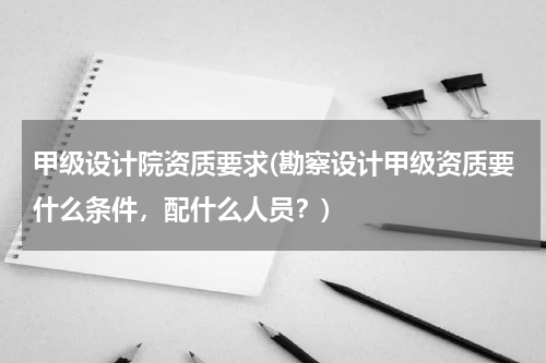 甲级设计院资质要求(勘察设计甲级资质要什么条件，配什么人员？)