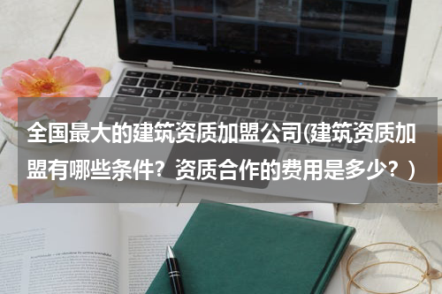 全国最大的建筑资质加盟公司(建筑资质加盟有哪些条件？资质合作的费用是多少？)