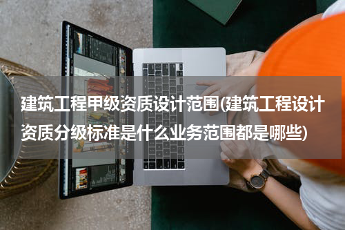 建筑工程甲级资质设计范围(建筑工程设计资质分级标准是什么业务范围都是哪些)