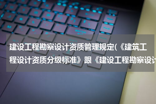 建设工程勘察设计资质管理规定(《建筑工程设计资质分级标准》跟《建设工程勘察设计资质管理规定》是什么关系？)