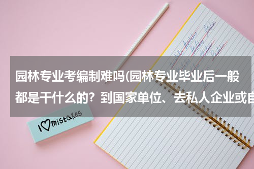 园林专业考编制难吗(园林专业毕业后一般都是干什么的？到国家单位、去私人企业或自己开公司 哪个要更靠谱些)