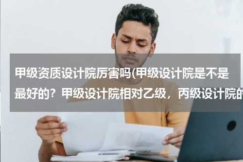 甲级资质设计院厉害吗(甲级设计院是不是最好的？甲级设计院相对乙级，丙级设计院的优势在哪？)