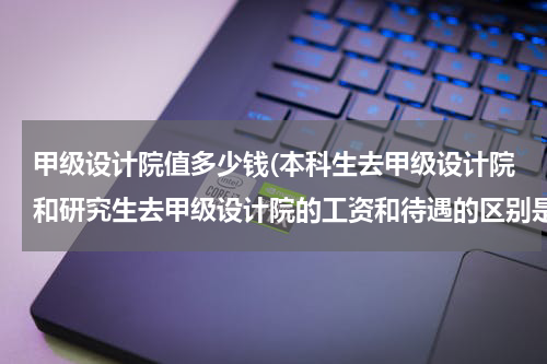 甲级设计院值多少钱(本科生去甲级设计院和研究生去甲级设计院的工资和待遇的区别是什么？)