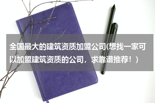 全国最大的建筑资质加盟公司(想找一家可以加盟建筑资质的公司，求靠谱推荐！)