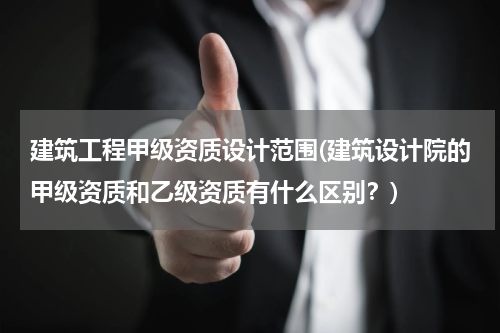 建筑工程甲级资质设计范围(建筑设计院的甲级资质和乙级资质有什么区别？)