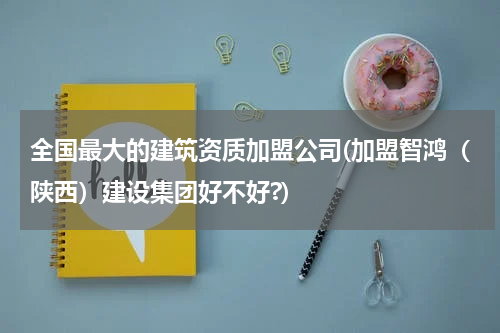 全国最大的建筑资质加盟公司(加盟智鸿（陕西）建设集团好不好?)
