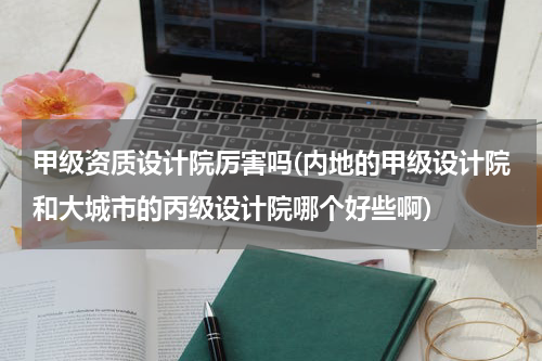 甲级资质设计院厉害吗(内地的甲级设计院和大城市的丙级设计院哪个好些啊)