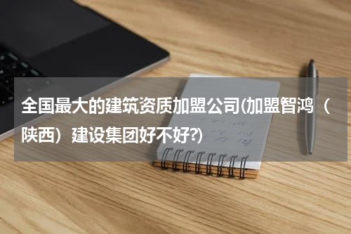 全国最大的建筑资质加盟公司(加盟智鸿（陕西）建设集团好不好?)