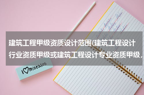 建筑工程甲级资质设计范围(建筑工程设计行业资质甲级或建筑工程设计专业资质甲级，承揽范围区别)