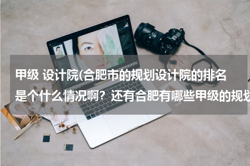 甲级 设计院(合肥市的规划设计院的排名是个什么情况啊？还有合肥有哪些甲级的规划设计院？？小弟正在找工作急啊！！！)