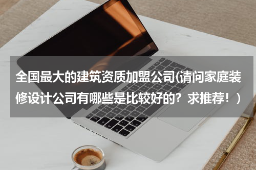 全国最大的建筑资质加盟公司(请问家庭装修设计公司有哪些是比较好的？求推荐！)