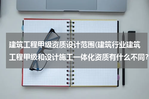 建筑工程甲级资质设计范围(建筑行业建筑工程甲级和设计施工一体化资质有什么不同？)