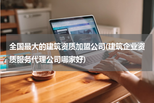 全国最大的建筑资质加盟公司(建筑企业资质服务代理公司哪家好)