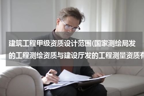 建筑工程甲级资质设计范围(国家测绘局发的工程测绘资质与建设厅发的工程测量资质有什么不同?)