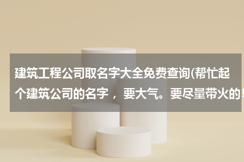 建筑工程公司取名字大全免费查询(帮忙起个建筑公司的名字 ，要大气。要尽量带火的！谢谢)