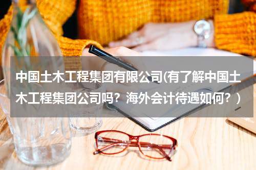 中国土木工程集团有限公司(有了解中国土木工程集团公司吗？海外会计待遇如何？)