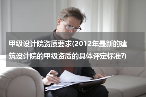 甲级设计院资质要求(2012年最新的建筑设计院的甲级资质的具体评定标准?)