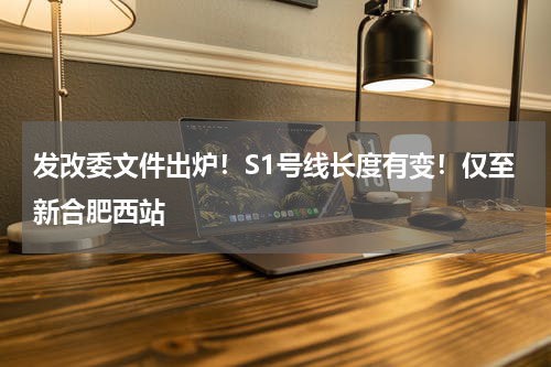 发改委文件出炉！S1号线长度有变！仅至新合肥西站