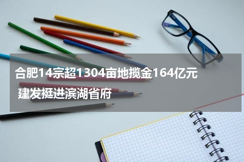 合肥14宗超1304亩地揽金164亿元 建发挺进滨湖省府