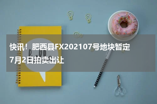 快讯!肥西县FX202107号地块暂定7月2日拍卖出让