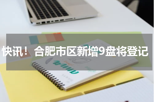 快讯！合肥市区新增9盘将登记