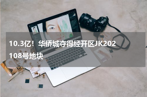 10.3亿！华侨城夺得经开区JK202108号地块