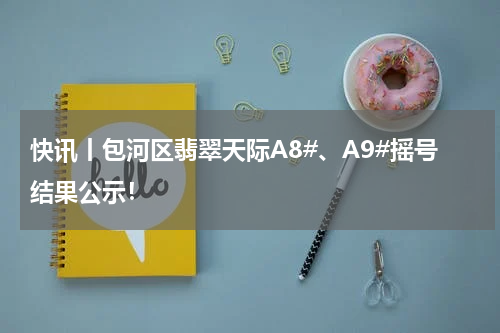 快讯丨包河区翡翠天际A8#、A9#摇号结果公示！