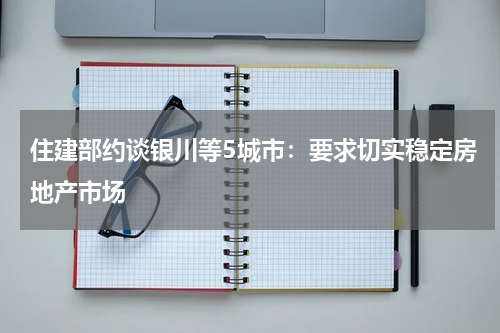 住建部约谈银川等5城市：要求切实稳定房地产市场