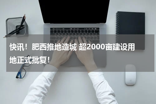 快讯!肥西推地造城 超2000亩建设用地正式批复!