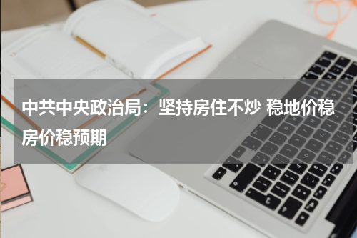 中共中央政治局：坚持房住不炒 稳地价稳房价稳预期