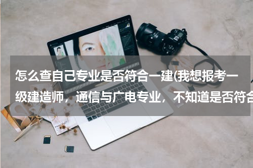 怎么查自己专业是否符合一建(我想报考一级建造师，通信与广电专业，不知道是否符合条件，请指教。)