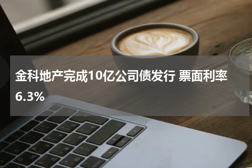 金科地产完成10亿公司债发行 票面利率6.3%