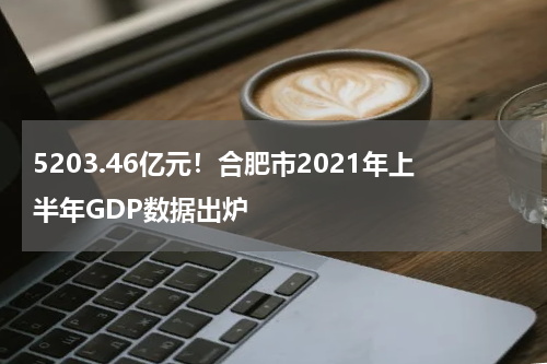 5203.46亿元！合肥市2021年上半年GDP数据出炉